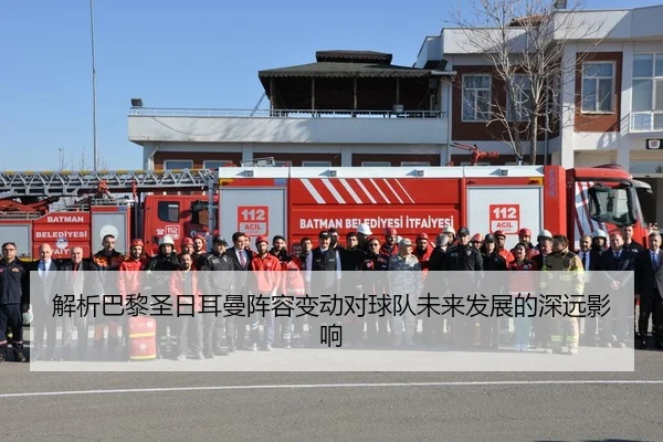 解析巴黎圣日耳曼阵容变动对球队未来发展的深远影响